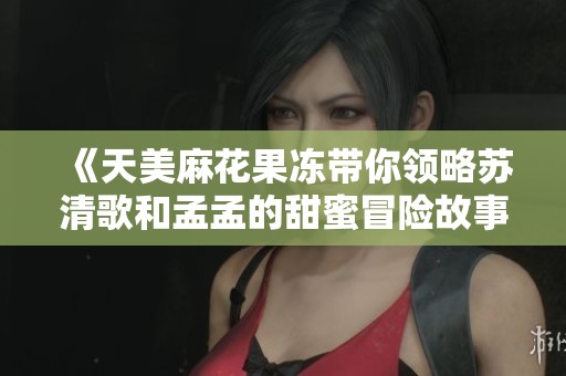 《天美麻花果冻带你领略苏清歌和孟孟的甜蜜冒险故事》