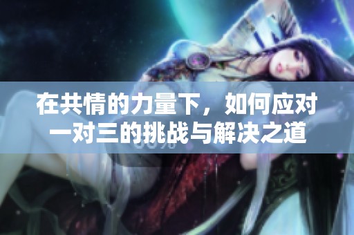在共情的力量下，如何应对一对三的挑战与解决之道
