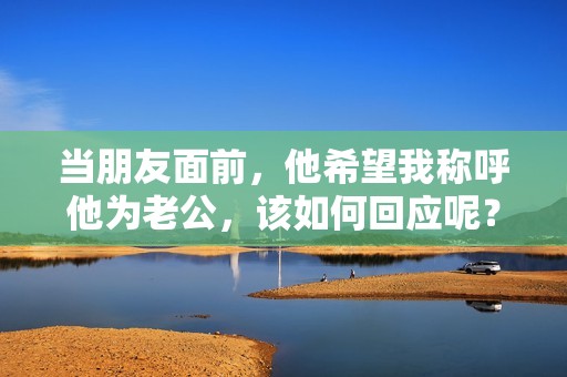 当朋友面前，他希望我称呼他为老公，该如何回应呢？