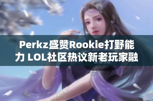 Perkz盛赞Rookie打野能力 LOL社区热议新老玩家融合之道