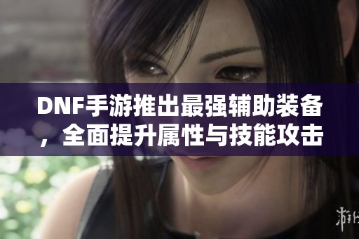 DNF手游推出最强辅助装备，全面提升属性与技能攻击力