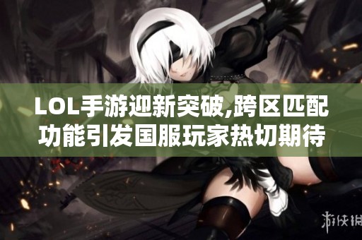 LOL手游迎新突破,跨区匹配功能引发国服玩家热切期待