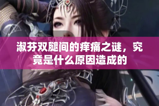 淑芬双腿间的痒痛之谜，究竟是什么原因造成的