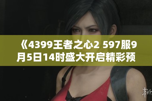 《4399王者之心2 597服9月5日14时盛大开启精彩预告》