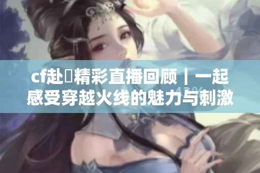 cf赴姎精彩直播回顾｜一起感受穿越火线的魅力与刺激