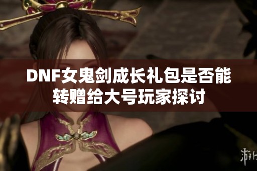 DNF女鬼剑成长礼包是否能转赠给大号玩家探讨