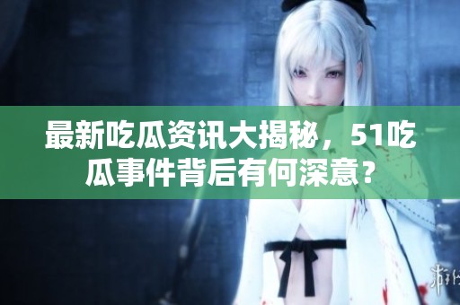 最新吃瓜资讯大揭秘，51吃瓜事件背后有何深意？
