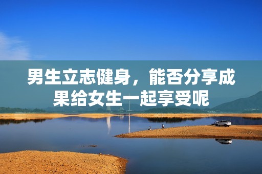 男生立志健身，能否分享成果给女生一起享受呢