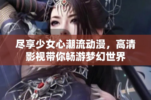 尽享少女心潮流动漫，高清影视带你畅游梦幻世界