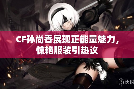 CF孙尚香展现正能量魅力，惊艳服装引热议