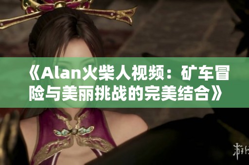 《Alan火柴人视频：矿车冒险与美丽挑战的完美结合》