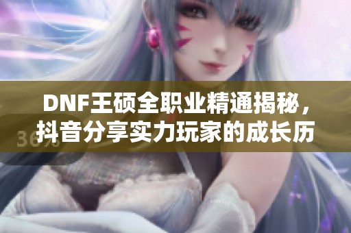 DNF王硕全职业精通揭秘，抖音分享实力玩家的成长历程