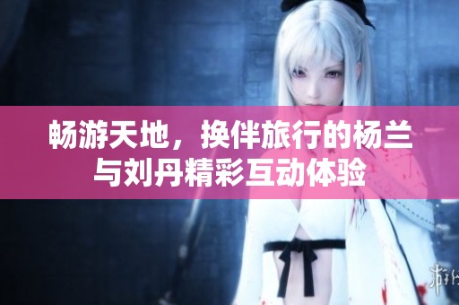 畅游天地，换伴旅行的杨兰与刘丹精彩互动体验