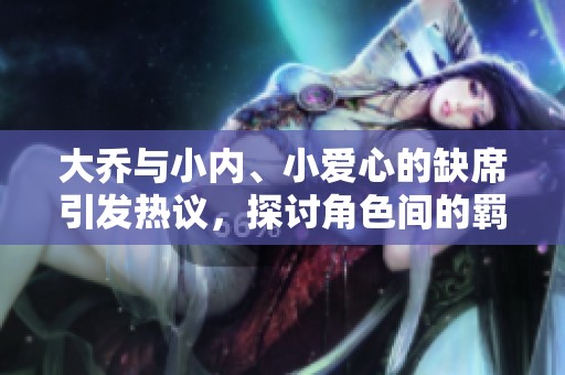 大乔与小内、小爱心的缺席引发热议，探讨角色间的羁绊与情感