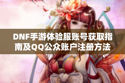DNF手游体验服账号获取指南及QQ公众账户注册方法解析