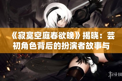 《寂寞空庭春欲晚》揭晓：芸初角色背后的扮演者故事与心路历程