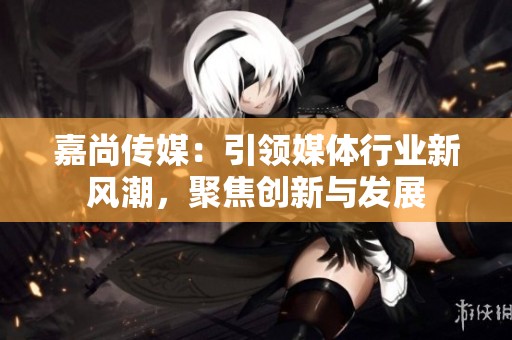 嘉尚传媒：引领媒体行业新风潮，聚焦创新与发展