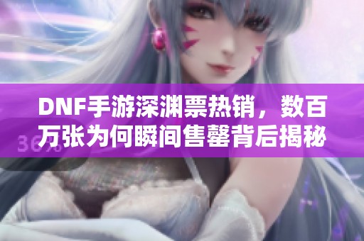 DNF手游深渊票热销，数百万张为何瞬间售罄背后揭秘