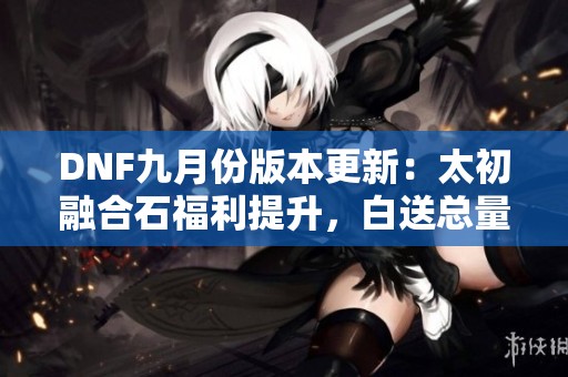 DNF九月份版本更新：太初融合石福利提升，白送总量增至七个