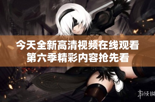 今天全新高清视频在线观看第六季精彩内容抢先看