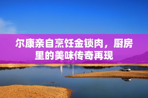 尔康亲自烹饪金锁肉，厨房里的美味传奇再现