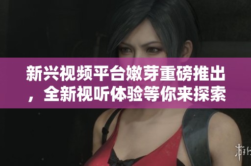 新兴视频平台嫩芽重磅推出，全新视听体验等你来探索