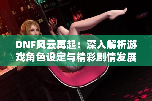 DNF风云再起：深入解析游戏角色设定与精彩剧情发展