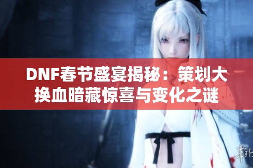 DNF春节盛宴揭秘：策划大换血暗藏惊喜与变化之谜