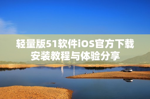 轻量版51软件iOS官方下载安装教程与体验分享