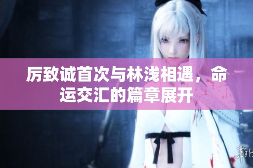 厉致诚首次与林浅相遇，命运交汇的篇章展开