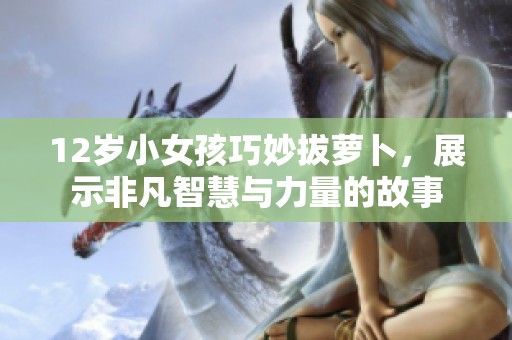 12岁小女孩巧妙拔萝卜，展示非凡智慧与力量的故事