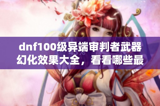 dnf100级异端审判者武器幻化效果大全，看看哪些最吸引眼球！