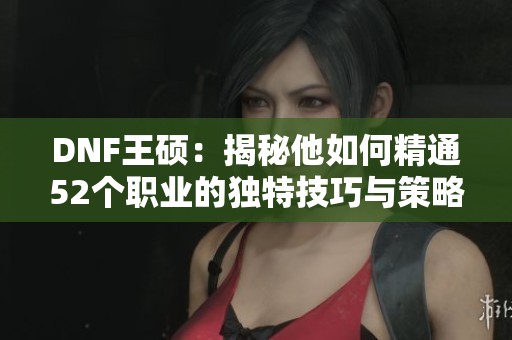 DNF王硕：揭秘他如何精通52个职业的独特技巧与策略