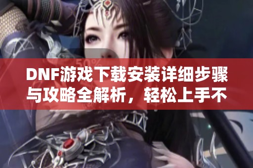 DNF游戏下载安装详细步骤与攻略全解析，轻松上手不再难