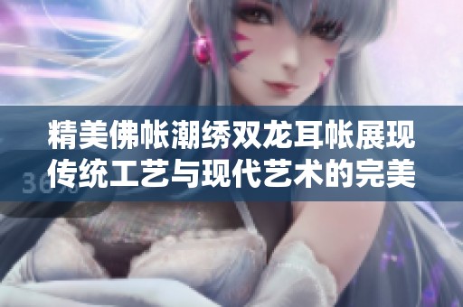 精美佛帐潮绣双龙耳帐展现传统工艺与现代艺术的完美结合