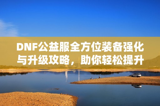 DNF公益服全方位装备强化与升级攻略，助你轻松提升战力！