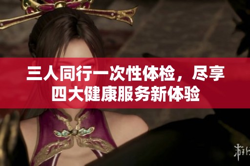 三人同行一次性体检，尽享四大健康服务新体验