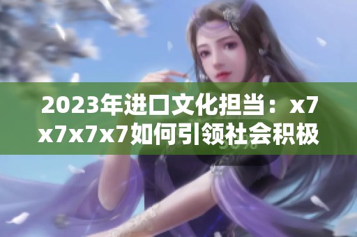 2023年进口文化担当：x7x7x7x7如何引领社会积极向上发展