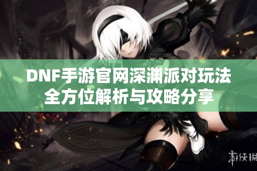 DNF手游官网深渊派对玩法全方位解析与攻略分享