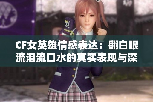 CF女英雄情感表达：翻白眼流泪流口水的真实表现与深度解析