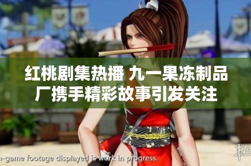 红桃剧集热播 九一果冻制品厂携手精彩故事引发关注