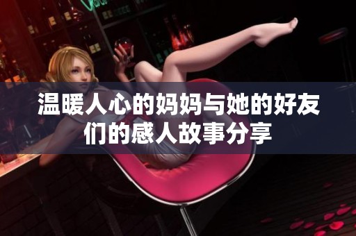 温暖人心的妈妈与她的好友们的感人故事分享