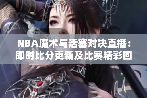 NBA魔术与活塞对决直播：即时比分更新及比赛精彩回顾