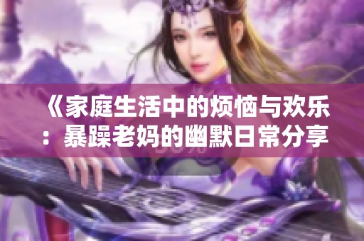 《家庭生活中的烦恼与欢乐：暴躁老妈的幽默日常分享》