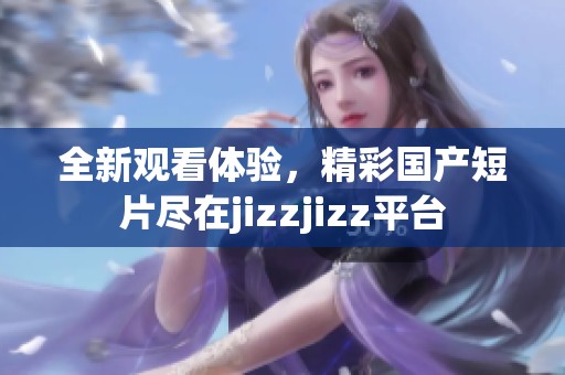 全新观看体验，精彩国产短片尽在jizzjizz平台
