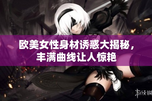 欧美女性身材诱惑大揭秘，丰满曲线让人惊艳