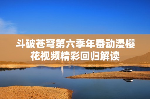 斗破苍穹第六季年番动漫樱花视频精彩回归解读