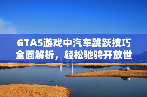 GTA5游戏中汽车跳跃技巧全面解析，轻松驰骋开放世界
