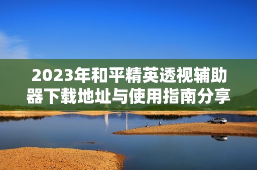 2023年和平精英透视辅助器下载地址与使用指南分享