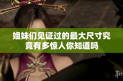 姐妹们见证过的最大尺寸究竟有多惊人你知道吗